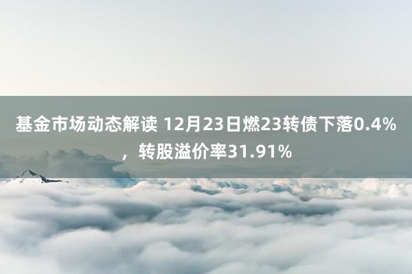 基金市场动态解读 12月23日燃23转债下落0.4%，转股溢价率31.91%