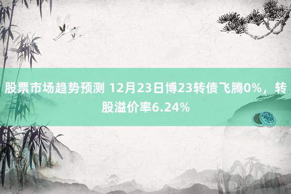 股票市场趋势预测 12月23日博23转债飞腾0%，转股溢价率6.24%