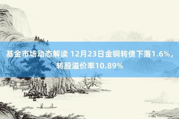 基金市场动态解读 12月23日金铜转债下落1.6%，转股溢价率10.89%