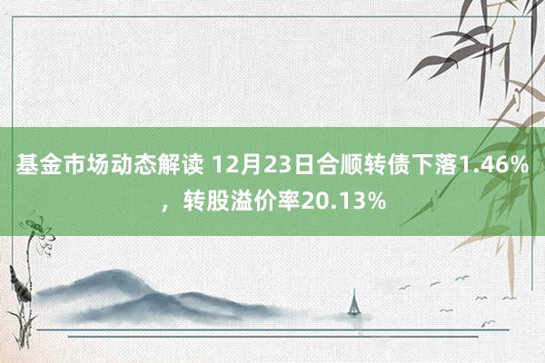 基金市场动态解读 12月23日合顺转债下落1.46%，转股溢价率20.13%