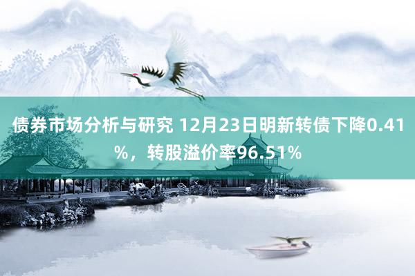 债券市场分析与研究 12月23日明新转债下降0.41%，转股溢价率96.51%