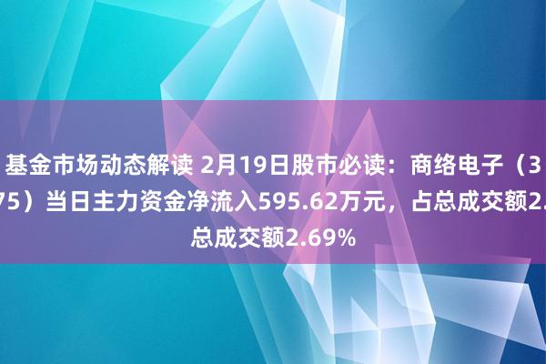 基金市场动态解读 2月19日股市必读：商络电子（300975）当日主力资金净流入595.62万元，占总成交额2.69%