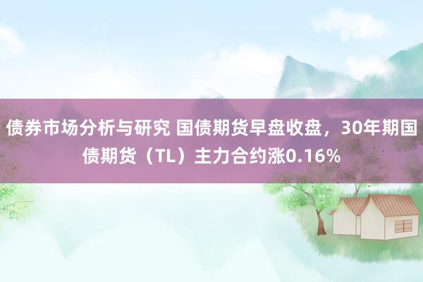 债券市场分析与研究 国债期货早盘收盘，30年期国债期货（TL）主力合约涨0.16%