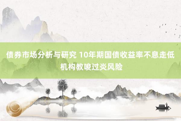 债券市场分析与研究 10年期国债收益率不息走低 机构教唆过炎风险