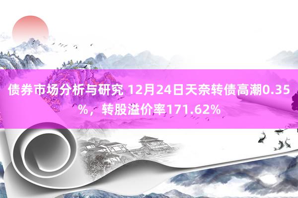 债券市场分析与研究 12月24日天奈转债高潮0.35%，转股溢价率171.62%