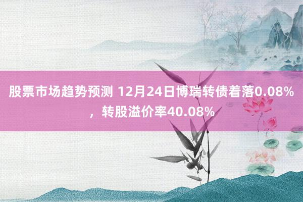 股票市场趋势预测 12月24日博瑞转债着落0.08%，转股溢价率40.08%