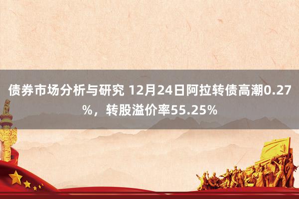 债券市场分析与研究 12月24日阿拉转债高潮0.27%，转股溢价率55.25%