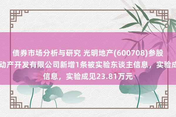 债券市场分析与研究 光明地产(600708)参股的苏州绿淼不动产开发有限公司新增1条被实验东谈主信息，实验成见23.81万元