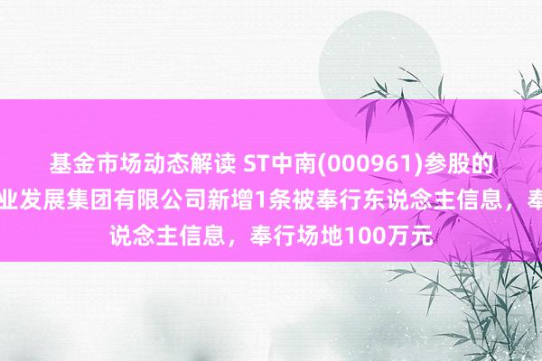 基金市场动态解读 ST中南(000961)参股的上海中南菩悦企业发展集团有限公司新增1条被奉行东说念主信息，奉行场地100万元