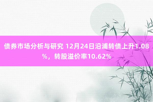 债券市场分析与研究 12月24日沿浦转债上升1.08%，转股溢价率10.62%