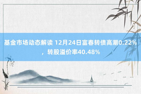 基金市场动态解读 12月24日富春转债高潮0.22%，转股溢价率40.48%