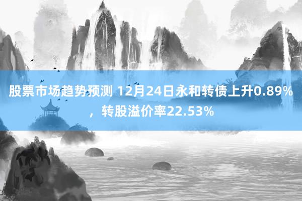 股票市场趋势预测 12月24日永和转债上升0.89%，转股溢价率22.53%