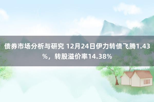 债券市场分析与研究 12月24日伊力转债飞腾1.43%，转股溢价率14.38%