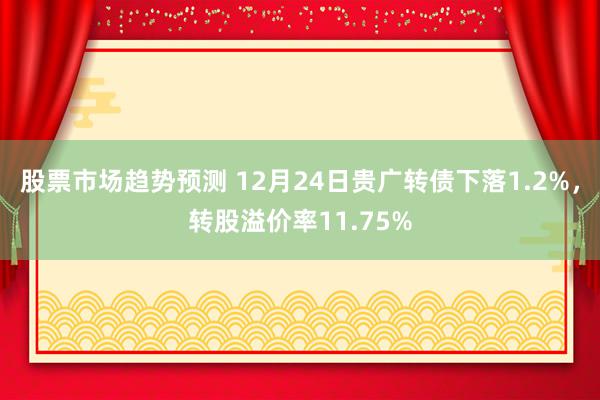 股票市场趋势预测 12月24日贵广转债下落1.2%，转股溢价率11.75%