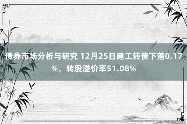 债券市场分析与研究 12月25日建工转债下落0.17%，转股溢价率51.08%