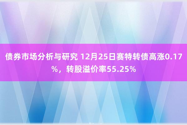 债券市场分析与研究 12月25日赛特转债高涨0.17%，转股溢价率55.25%