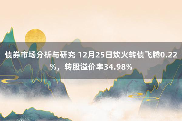 债券市场分析与研究 12月25日炊火转债飞腾0.22%，转股溢价率34.98%