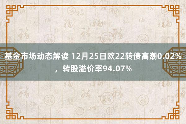 基金市场动态解读 12月25日欧22转债高潮0.02%，转股溢价率94.07%