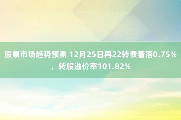 股票市场趋势预测 12月25日再22转债着落0.75%，转股溢价率101.82%