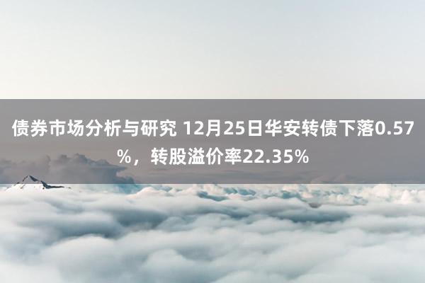 债券市场分析与研究 12月25日华安转债下落0.57%，转股溢价率22.35%