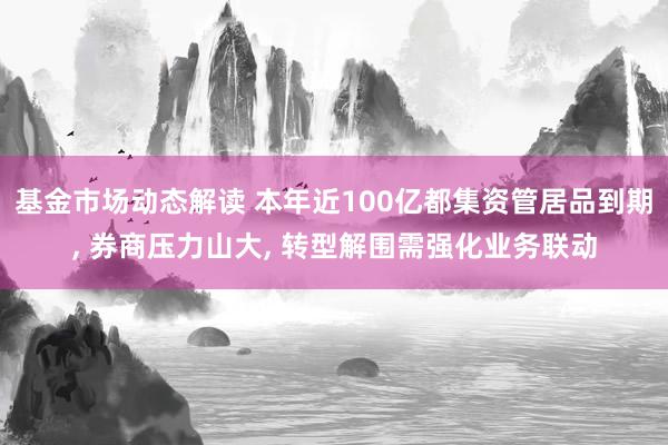 基金市场动态解读 本年近100亿都集资管居品到期, 券商压力山大, 转型解围需强化业务联动