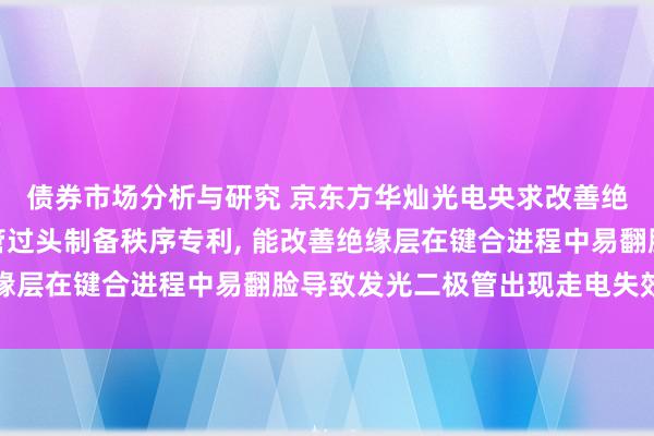 债券市场分析与研究 京东方华灿光电央求改善绝缘层翻脸的发光二极管过头制备秩序专利, 能改善绝缘层在键合进程中易翻脸导致发光二极管出现走电失效问题