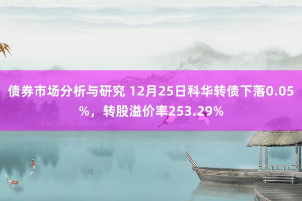 债券市场分析与研究 12月25日科华转债下落0.05%，转股溢价率253.29%