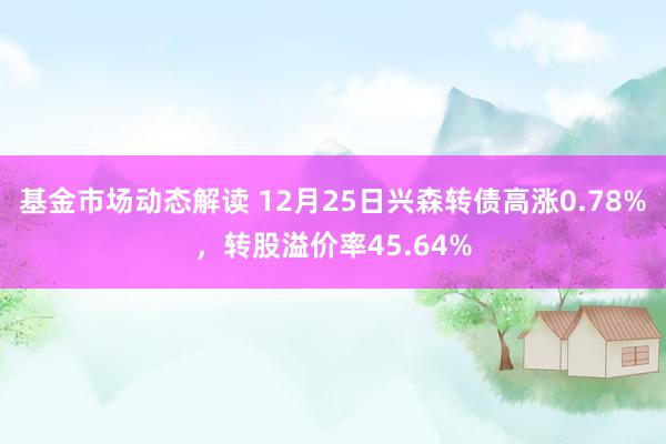 基金市场动态解读 12月25日兴森转债高涨0.78%，转股溢价率45.64%