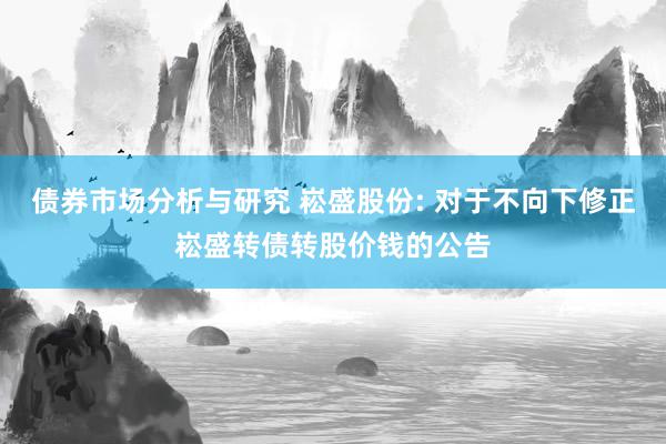 债券市场分析与研究 崧盛股份: 对于不向下修正崧盛转债转股价钱的公告