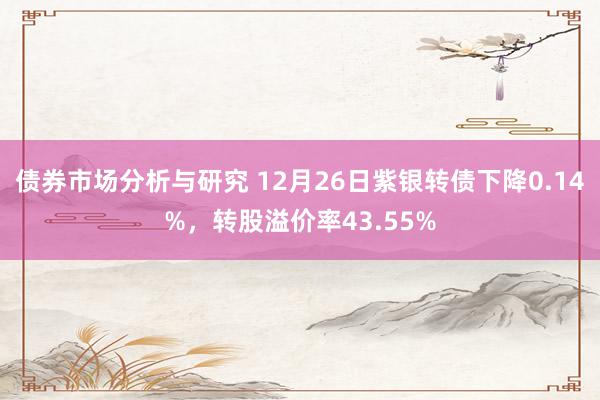 债券市场分析与研究 12月26日紫银转债下降0.14%，转股溢价率43.55%