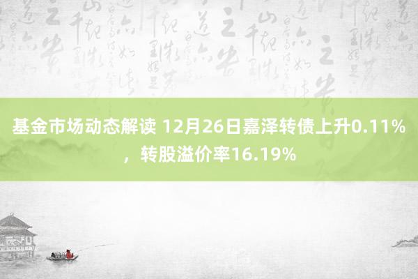 基金市场动态解读 12月26日嘉泽转债上升0.11%，转股溢价率16.19%