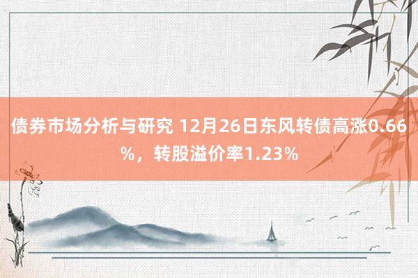 债券市场分析与研究 12月26日东风转债高涨0.66%，转股溢价率1.23%