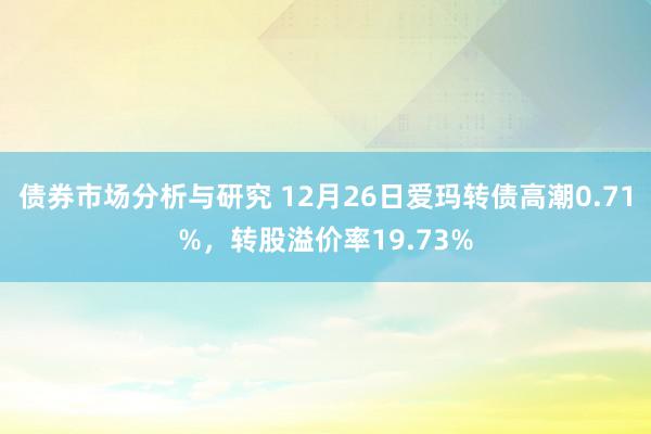 债券市场分析与研究 12月26日爱玛转债高潮0.71%，转股溢价率19.73%