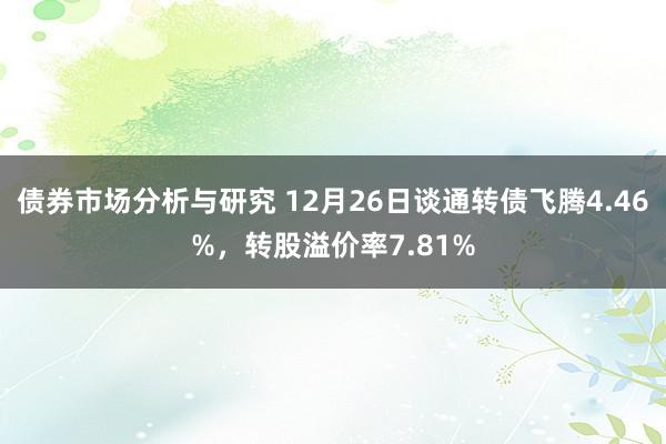 债券市场分析与研究 12月26日谈通转债飞腾4.46%，转股溢价率7.81%