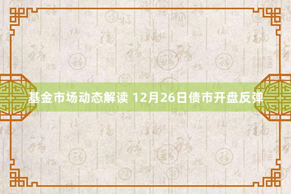 基金市场动态解读 12月26日债市开盘反弹