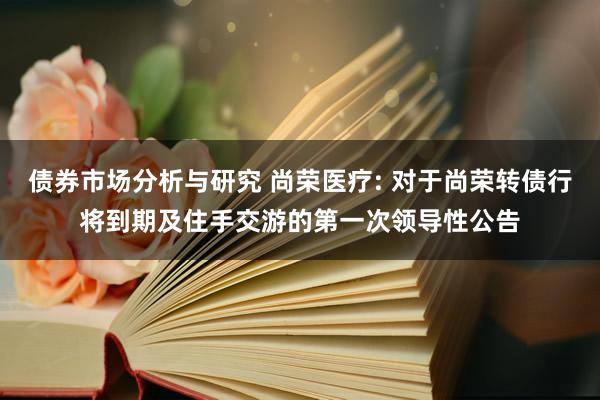 债券市场分析与研究 尚荣医疗: 对于尚荣转债行将到期及住手交游的第一次领导性公告