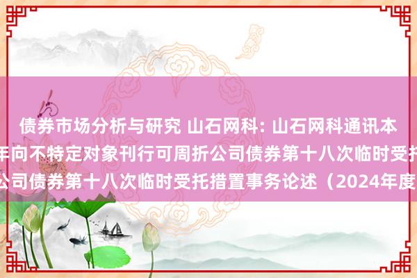 债券市场分析与研究 山石网科: 山石网科通讯本领股份有限公司2022年向不特定对象刊行可周折公司债券第十八次临时受托措置事务论述（2024年度）