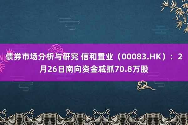 债券市场分析与研究 信和置业（00083.HK）：2月26日南向资金减抓70.8万股