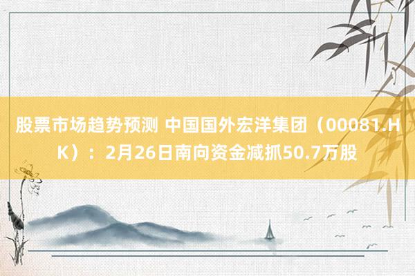 股票市场趋势预测 中国国外宏洋集团（00081.HK）：2月26日南向资金减抓50.7万股