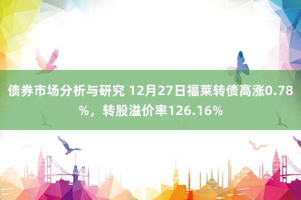 债券市场分析与研究 12月27日福莱转债高涨0.78%，转股溢价率126.16%