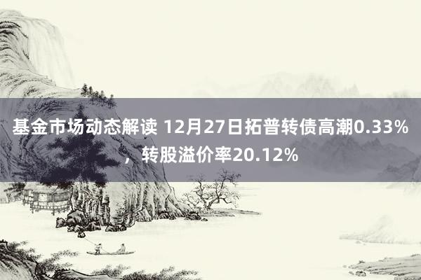 基金市场动态解读 12月27日拓普转债高潮0.33%，转股溢价率20.12%