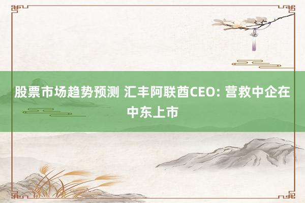 股票市场趋势预测 汇丰阿联酋CEO: 营救中企在中东上市