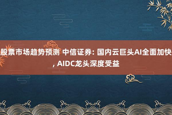 股票市场趋势预测 中信证券: 国内云巨头AI全面加快, AIDC龙头深度受益