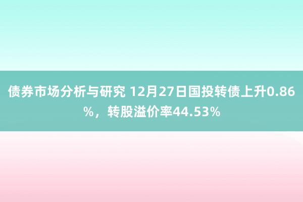 债券市场分析与研究 12月27日国投转债上升0.86%，转股溢价率44.53%