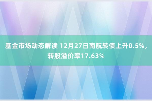 基金市场动态解读 12月27日南航转债上升0.5%，转股溢价率17.63%