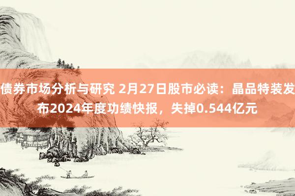 债券市场分析与研究 2月27日股市必读：晶品特装发布2024年度功绩快报，失掉0.544亿元