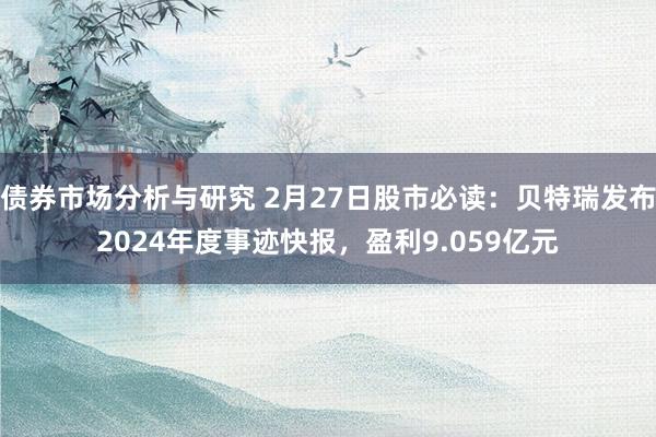 债券市场分析与研究 2月27日股市必读：贝特瑞发布2024年度事迹快报，盈利9.059亿元