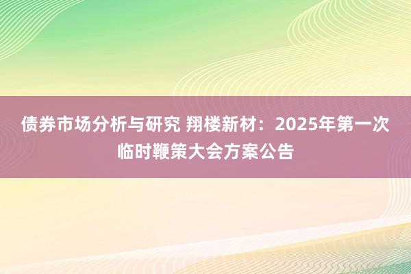 债券市场分析与研究 翔楼新材：2025年第一次临时鞭策大会方案公告