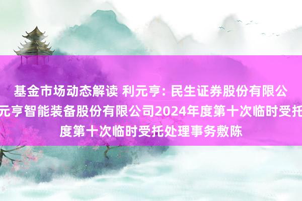 基金市场动态解读 利元亨: 民生证券股份有限公司对于广东利元亨智能装备股份有限公司2024年度第十次临时受托处理事务敷陈