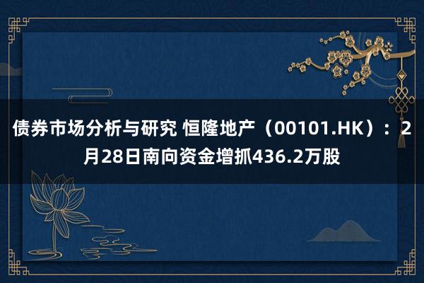 债券市场分析与研究 恒隆地产（00101.HK）：2月28日南向资金增抓436.2万股